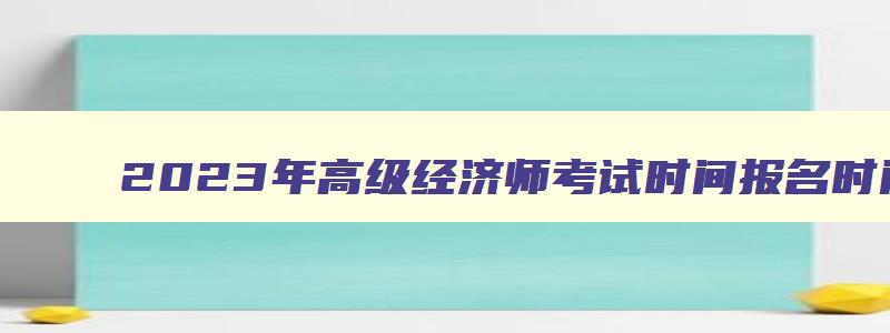 2023年高级经济师考试时间报名时间,2023年高级经济师考试报名截止时间