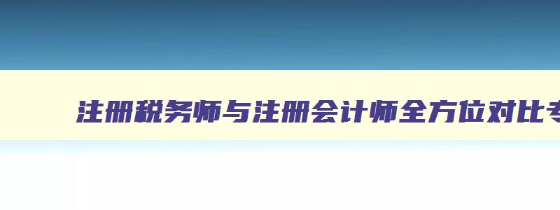 注册税务师与注册会计师全方位对比专题,注册税务师和注册会计师哪个难考些