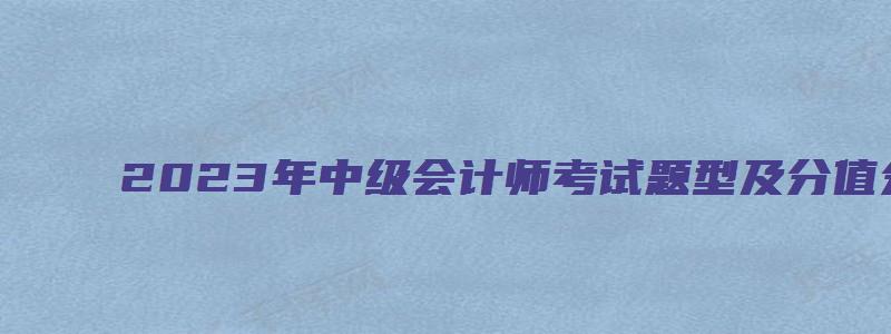 2023年中级会计师考试题型及分值分布查看（2031年中级会计）