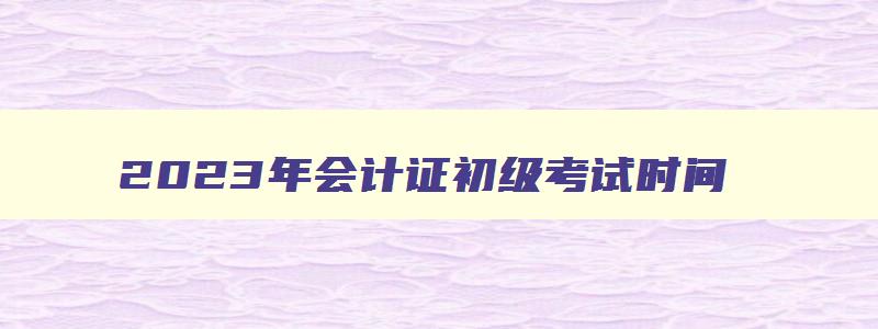 2023年会计证初级考试时间,2023年中级会计证什么时候考