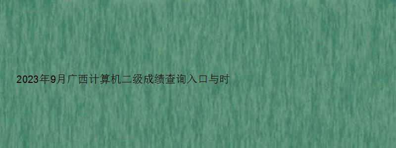 2023年9月广西计算机二级成绩查询入口与时间（广西2023年3月计算机二级成绩查询）