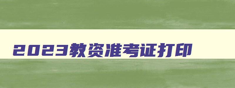 2023教资准考证打印,2023年教师资格准考证打印