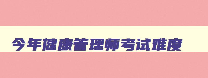 今年健康管理师考试难度,2023年的健康管理师考试难吗