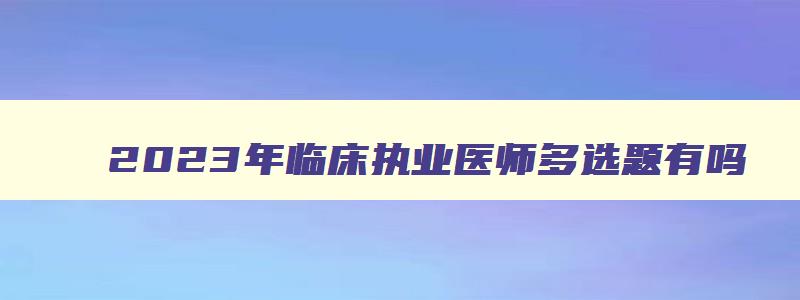 2023年临床执业医师多选题有吗（执业医师多选题有多少）