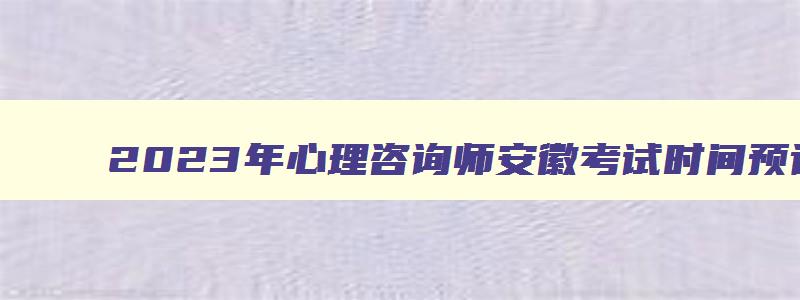 2023年心理咨询师安徽考试时间预计在2023年5月1月举行（安徽省心理咨询师考试）