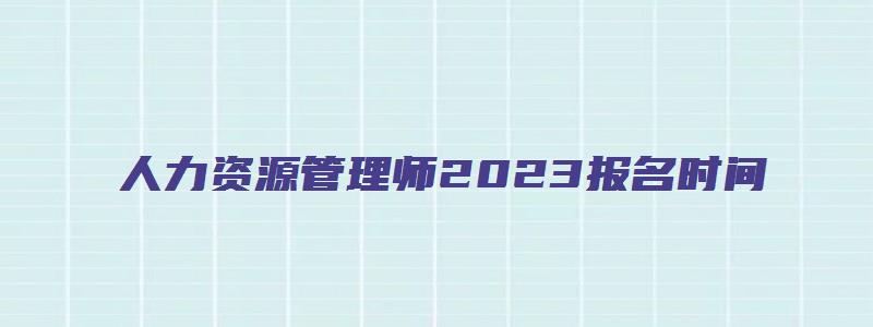 人力资源管理师2023报名时间（山东省人力资源管理师2023报名时间）