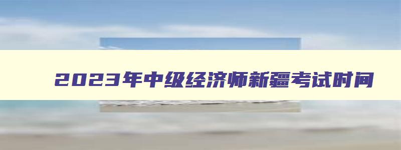 2023年中级经济师新疆考试时间,中级经济师新疆考试时间