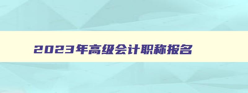 2023年高级会计职称报名,2023年会计高级职称报名时间