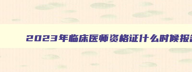 2023年临床医师资格证什么时候报名,2023临床执业医师报名时间