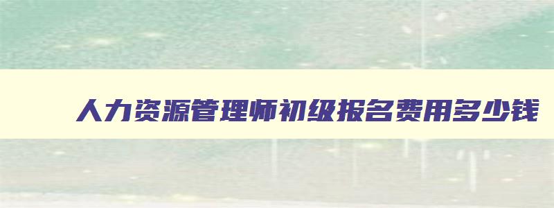 人力资源管理师初级报名费用多少钱,人力资源管理师初级报名费用