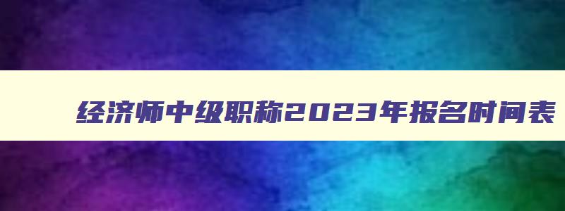 经济师中级职称2023年报名时间表,经济师中级职称2023年报名时间