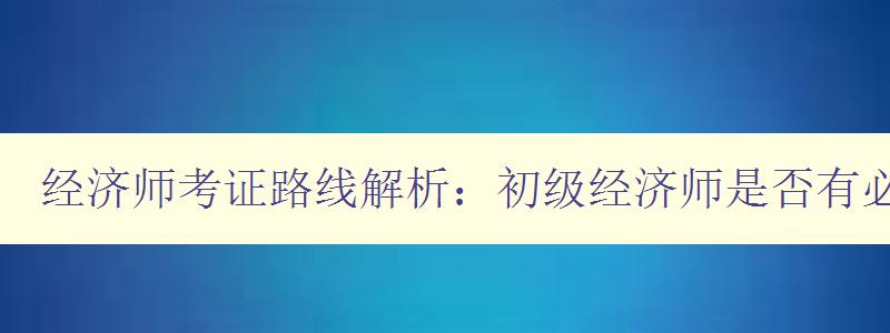 经济师考证路线解析：初级经济师是否有必要考取？