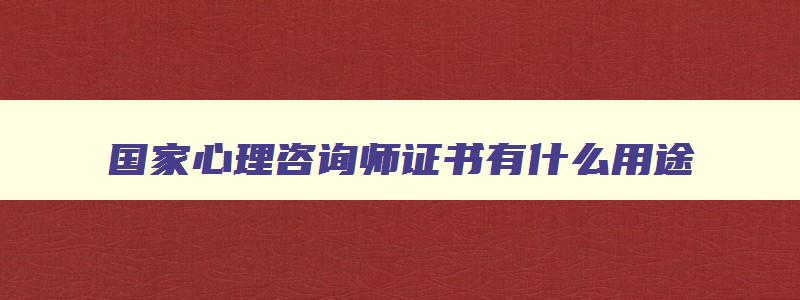 国家心理咨询师证书有什么用途,国家心理咨询师证书有什么用