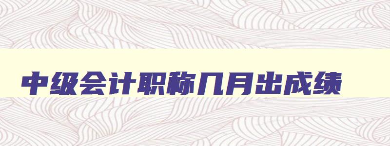 中级会计职称几月出成绩,中级会计职称大概什么时候可以出成绩