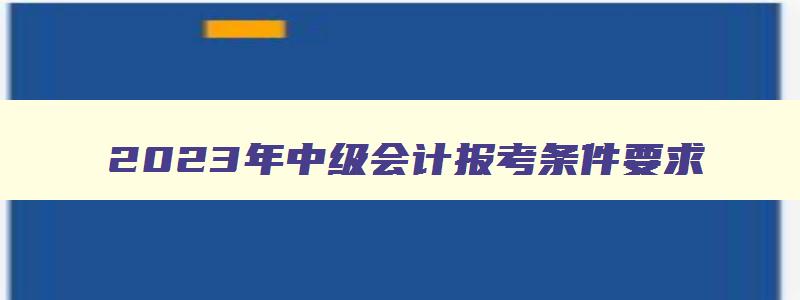 2023年中级会计报考条件要求,2023年中级会计职称报考条件