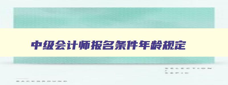 中级会计师报名条件年龄规定,中级会计师报名条件年