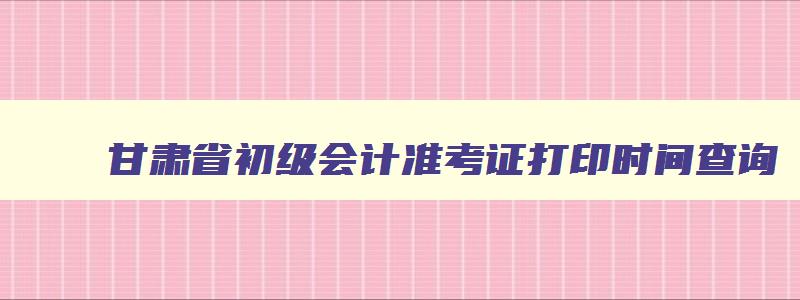 甘肃省初级会计准考证打印时间查询