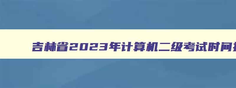 吉林省2023年计算机二级考试时间报名和考试时间