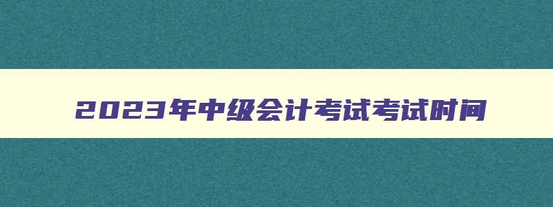 2023年中级会计考试考试时间,2023年中级会计几月份考试时间呢