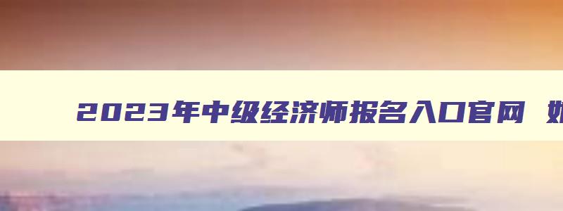 2023年中级经济师报名入口官网