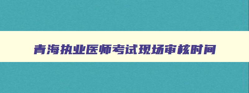 青海执业医师考试现场审核时间,青海执业医师考试