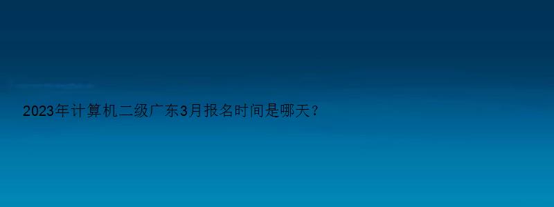 2023年计算机二级广东3月报名时间是哪天？（广东计算机二级3月报名什么时候考）