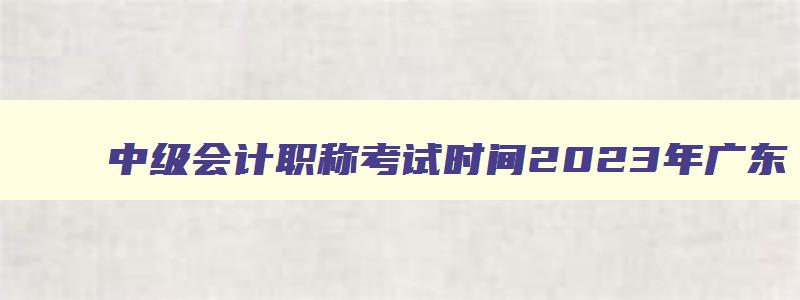 中级会计职称考试时间2023年广东,中级会计师广东2023年报名时间