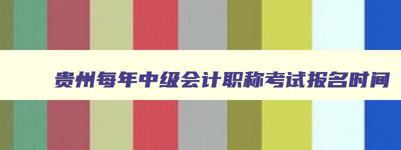 贵州每年中级会计职称考试报名时间,贵州中级会计考试2023年考试时间