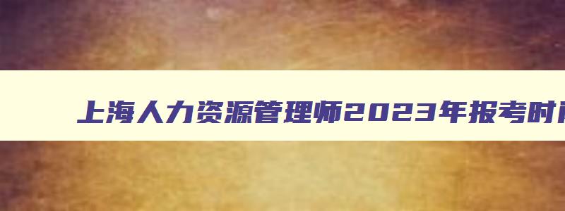 上海人力资源管理师2023年报考时间及考试安排