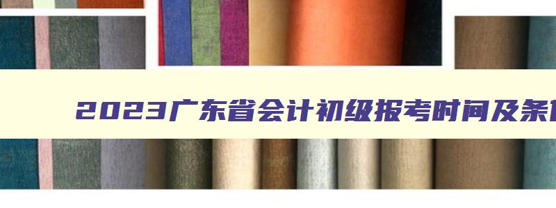 2023广东省会计初级报考时间及条件,2023广东省会计初级报考时间