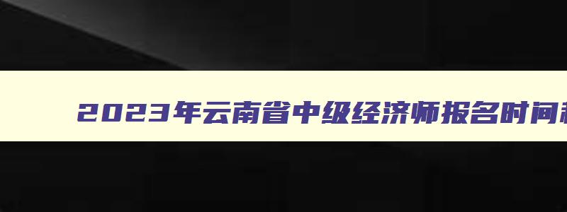 2023年云南省中级经济师报名时间和考试时间,2023年云南省中级经济师报名时间和考试时间