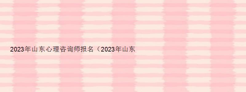 2023年山东心理咨询师报名（2023年山东心理咨询师报名时间）