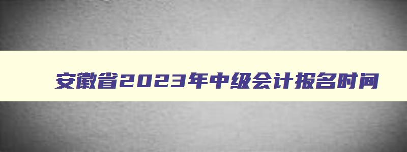 安徽省2023年中级会计报名时间,安徽每年中级会计职称报名时间