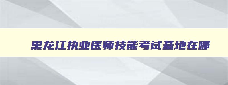 黑龙江执业医师技能考试基地在哪,黑龙江省执医技能成绩