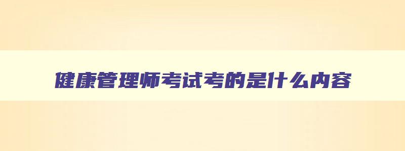 健康管理师考试考的是什么内容,健康管理师考试具体考哪些内容