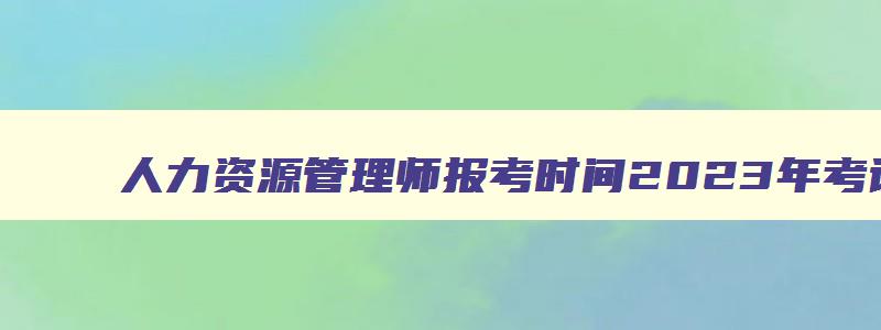 人力资源管理师报考时间2023年考试准考证,人力资源管理师报考时间2023年