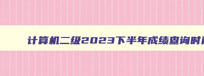 计算机二级2023下半年成绩查询时间,计算机二级2023下半年成绩