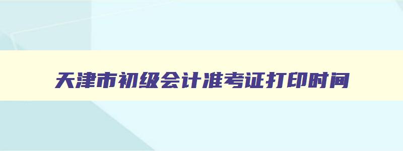 天津市初级会计准考证打印时间