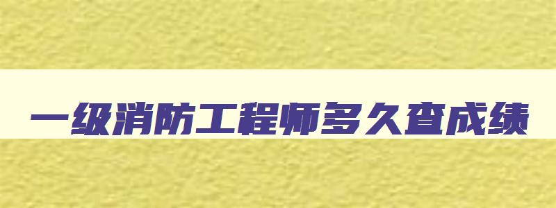 一级消防工程师多久查成绩,一级消防工程师考试成绩多长时间可以查询