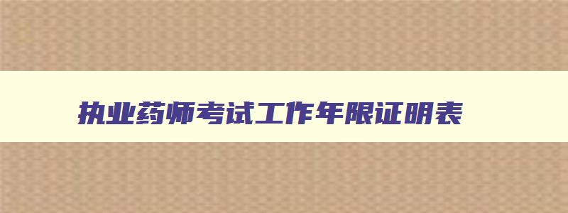 执业药师考试工作年限证明表,报考2023年执业药师工作年限怎么填