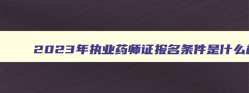 2023年执业药师证报名条件是什么样的呢,2023年执业药师证报名条件是什么样的