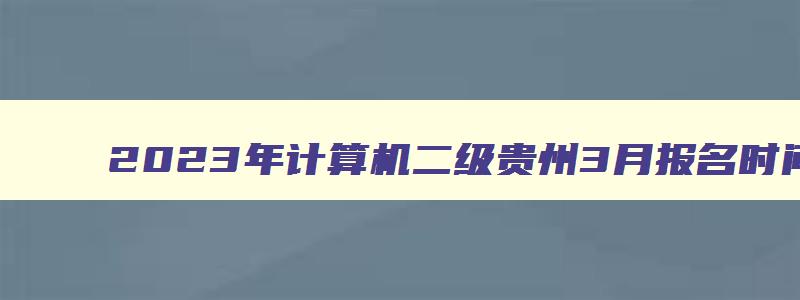 2023年计算机二级贵州3月报名时间（贵州省2023年3月份计算机二级考试什么时候报名）