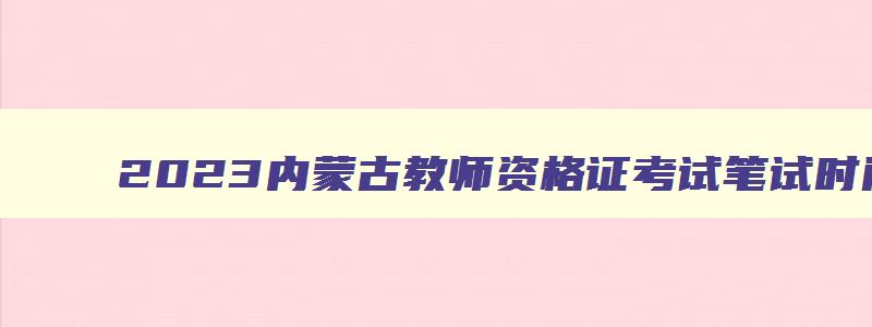 2023内蒙古教师资格证考试笔试时间,2023年内蒙古教师资格证考试时间