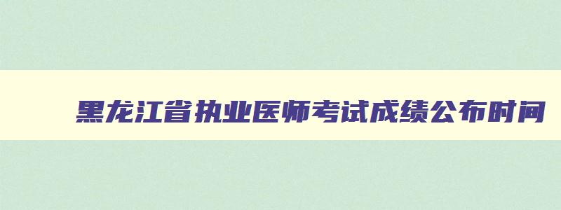 黑龙江省执业医师考试成绩公布时间,黑龙江省执业医师考试公告