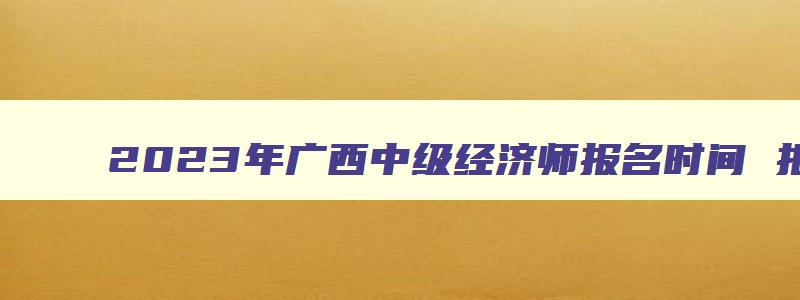 2023年广西中级经济师报名时间