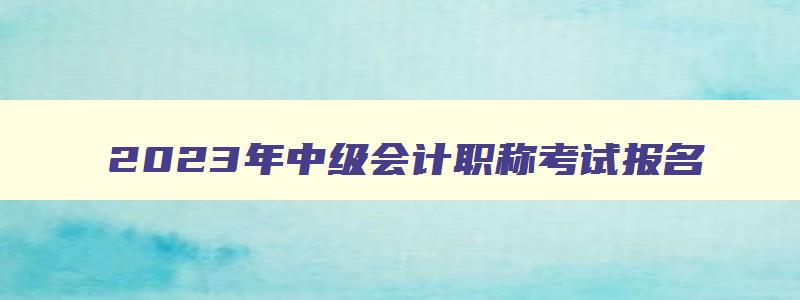 2023年中级会计职称考试报名,2023年中级会计师证需要什么条件才能考