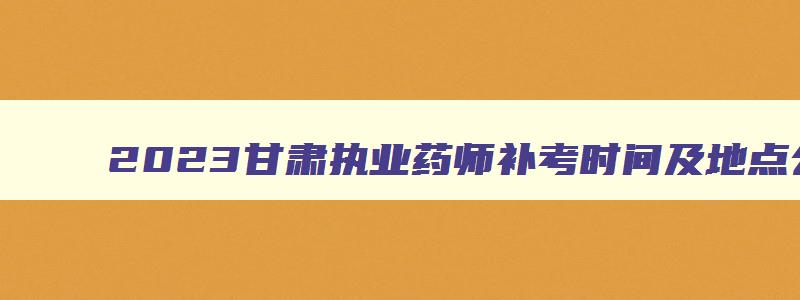 2023甘肃执业药师补考时间及地点公布