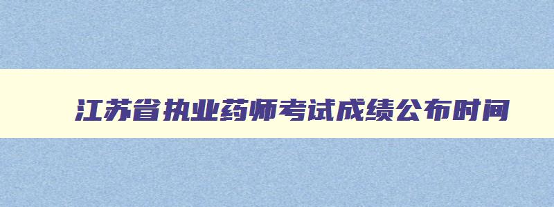 江苏省执业药师考试成绩公布时间,江苏省执业药师考试成绩公布时间