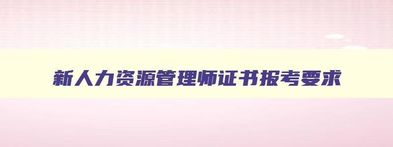 新人力资源管理师证书报考要求,人力资源管理师证书2023年报考时间