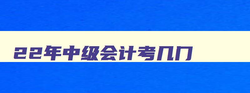 22年中级会计考几门,2023年中级会计考几科